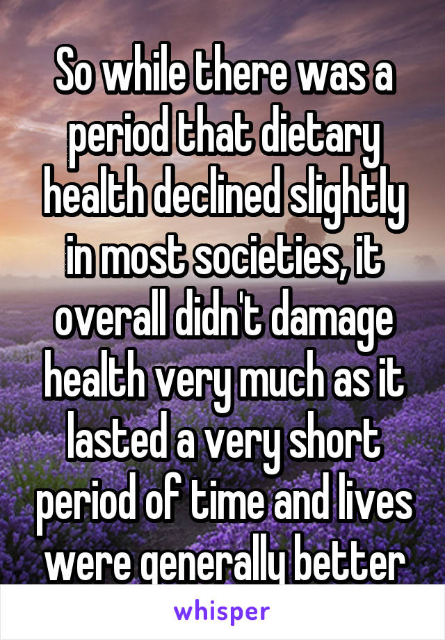 So while there was a period that dietary health declined slightly in most societies, it overall didn't damage health very much as it lasted a very short period of time and lives were generally better