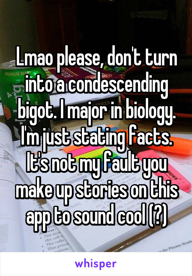 Lmao please, don't turn into a condescending bigot. I major in biology. I'm just stating facts. It's not my fault you make up stories on this app to sound cool (?)