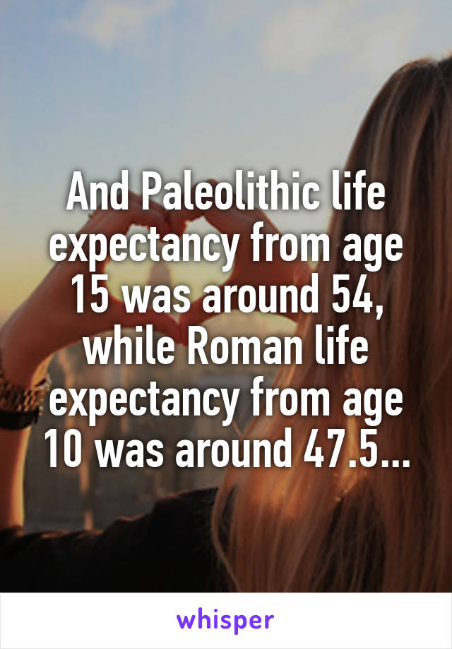 And Paleolithic life expectancy from age 15 was around 54, while Roman life expectancy from age 10 was around 47.5...