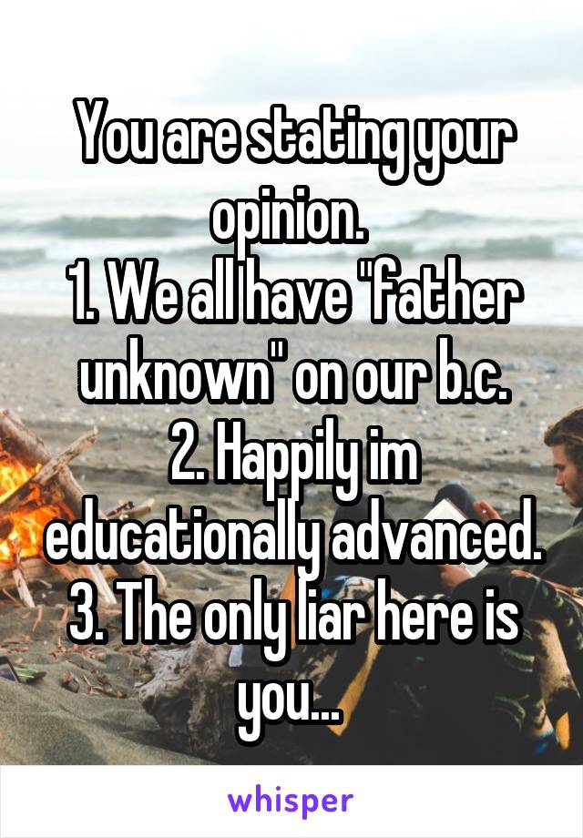 You are stating your opinion. 
1. We all have "father unknown" on our b.c.
2. Happily im educationally advanced.
3. The only liar here is you... 