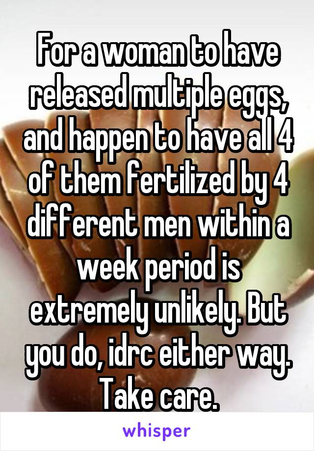 For a woman to have released multiple eggs, and happen to have all 4 of them fertilized by 4 different men within a week period is extremely unlikely. But you do, idrc either way. Take care.