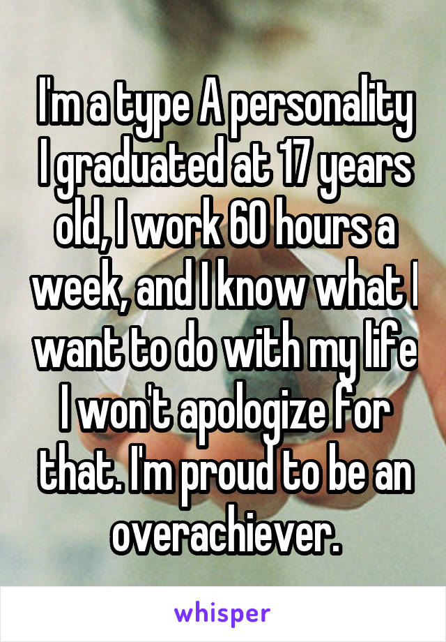 I'm a type A personality I graduated at 17 years old, I work 60 hours a week, and I know what I want to do with my life I won't apologize for that. I'm proud to be an overachiever.