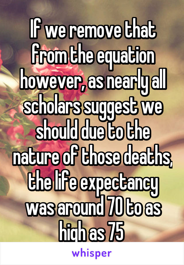 If we remove that from the equation however, as nearly all scholars suggest we should due to the nature of those deaths, the life expectancy was around 70 to as high as 75 