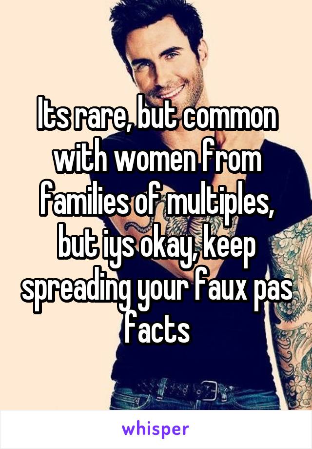 Its rare, but common with women from families of multiples, but iys okay, keep spreading your faux pas facts