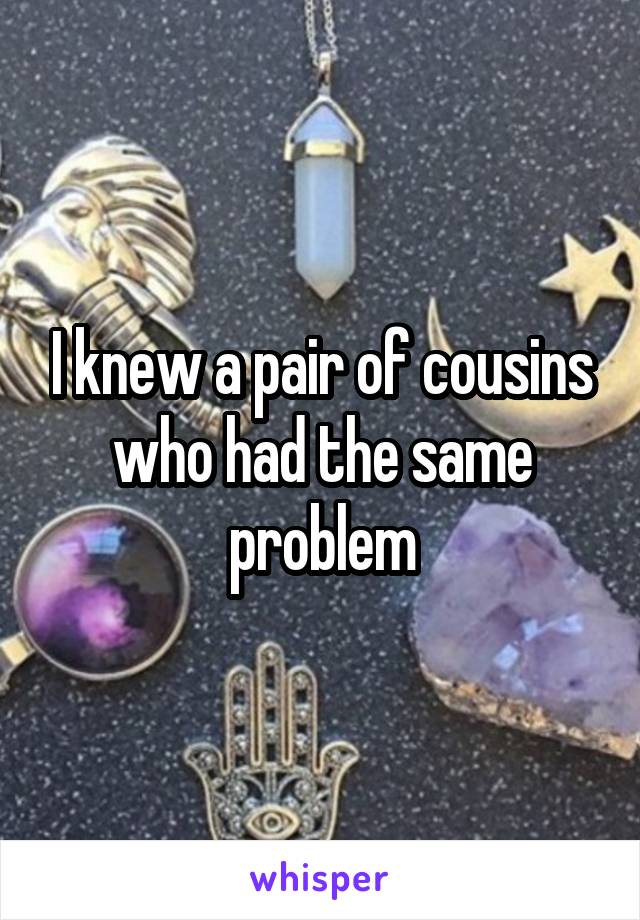 I knew a pair of cousins who had the same problem