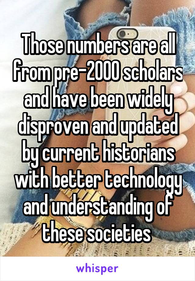 Those numbers are all from pre-2000 scholars and have been widely disproven and updated by current historians with better technology and understanding of these societies 