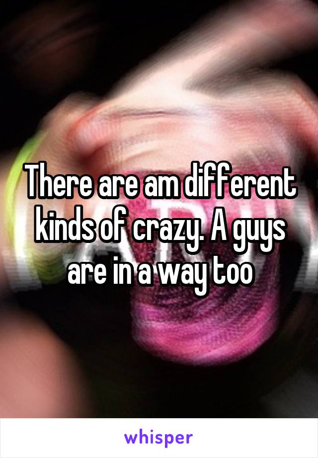 There are am different kinds of crazy. A guys are in a way too