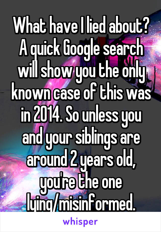 What have I lied about? A quick Google search will show you the only known case of this was in 2014. So unless you and your siblings are around 2 years old, you're the one lying/misinformed.