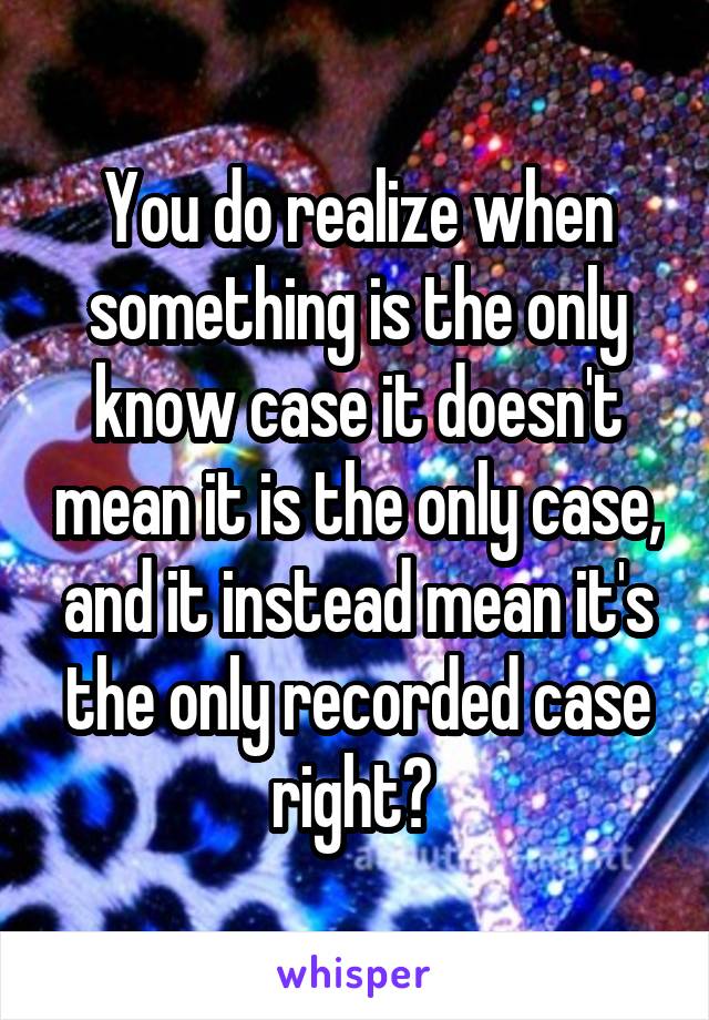 You do realize when something is the only know case it doesn't mean it is the only case, and it instead mean it's the only recorded case right? 