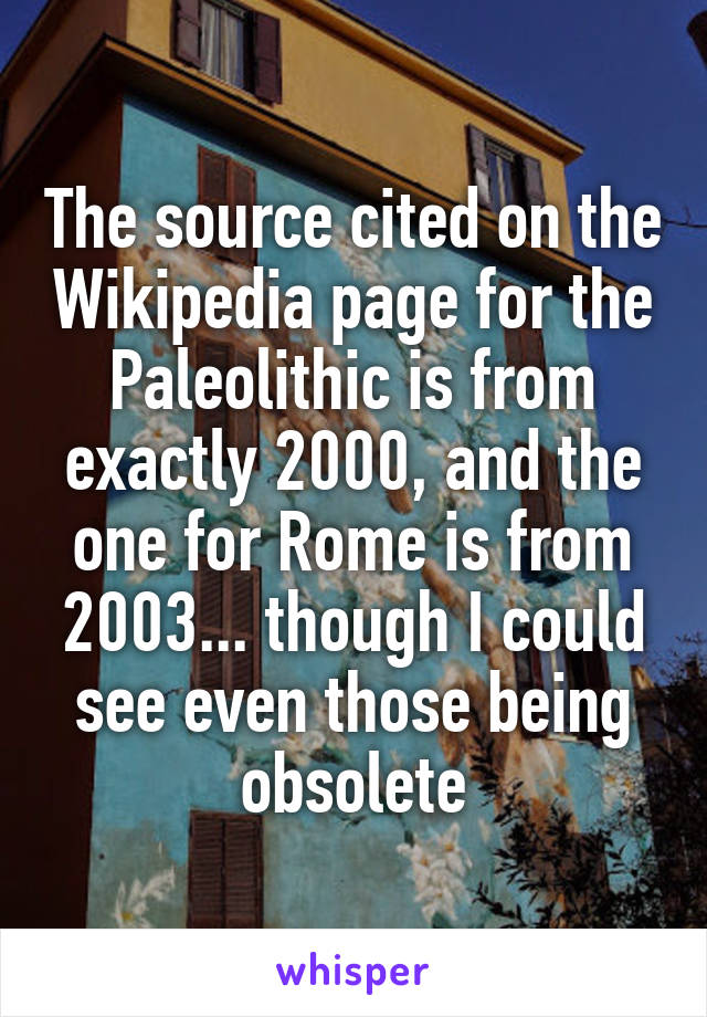 The source cited on the Wikipedia page for the Paleolithic is from exactly 2000, and the one for Rome is from 2003... though I could see even those being obsolete
