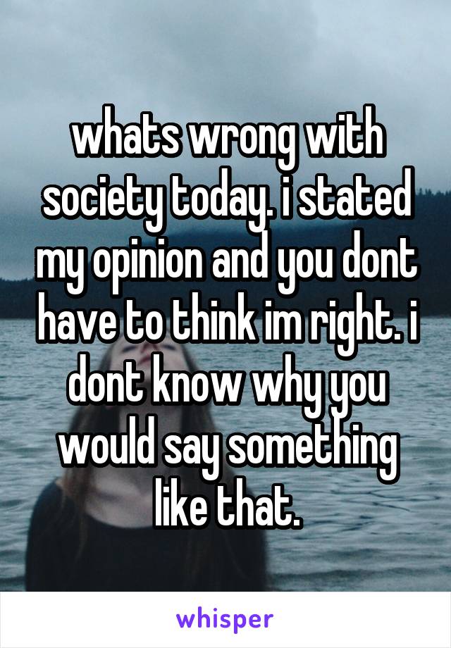whats wrong with society today. i stated my opinion and you dont have to think im right. i dont know why you would say something like that.