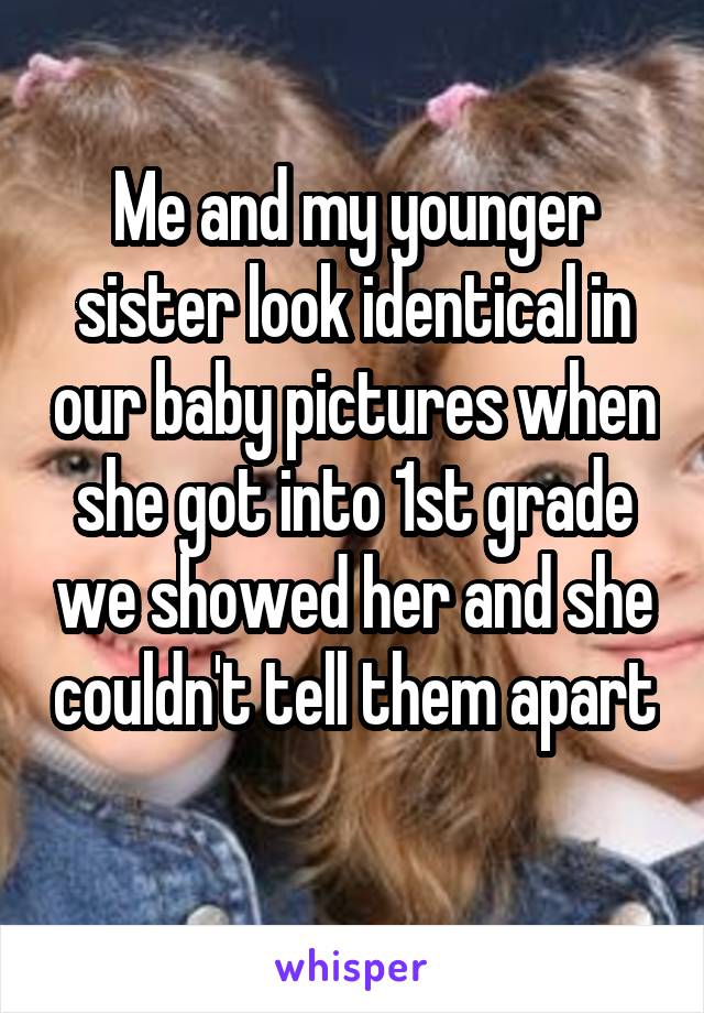 Me and my younger sister look identical in our baby pictures when she got into 1st grade we showed her and she couldn't tell them apart 