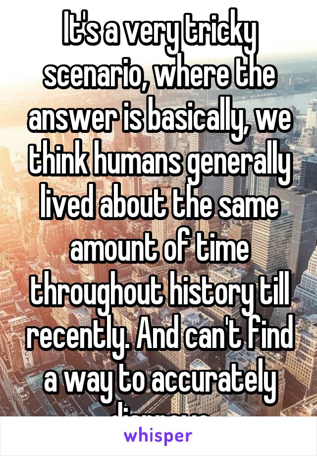 It's a very tricky scenario, where the answer is basically, we think humans generally lived about the same amount of time throughout history till recently. And can't find a way to accurately disprove
