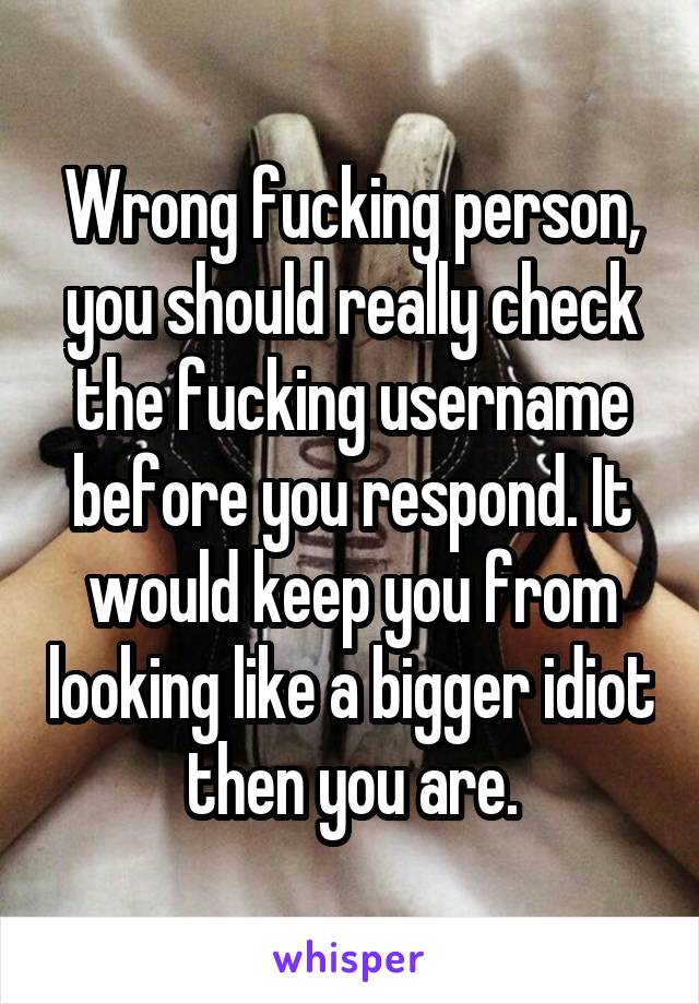 Wrong fucking person, you should really check the fucking username before you respond. It would keep you from looking like a bigger idiot then you are.