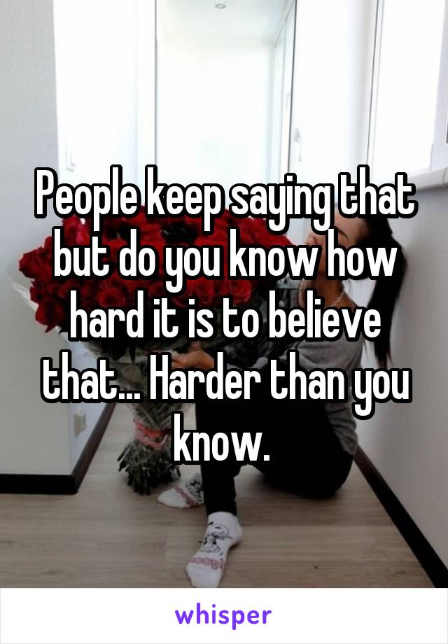 People keep saying that but do you know how hard it is to believe that... Harder than you know. 