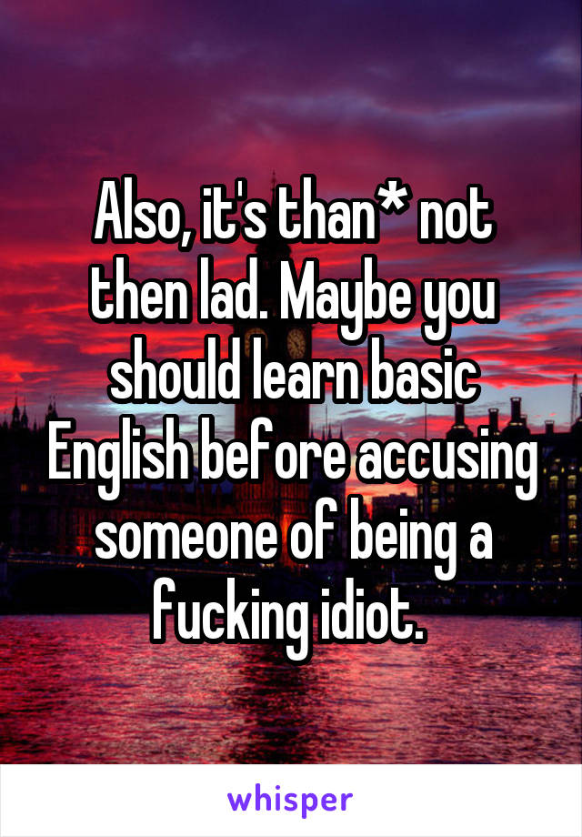 Also, it's than* not then lad. Maybe you should learn basic English before accusing someone of being a fucking idiot. 