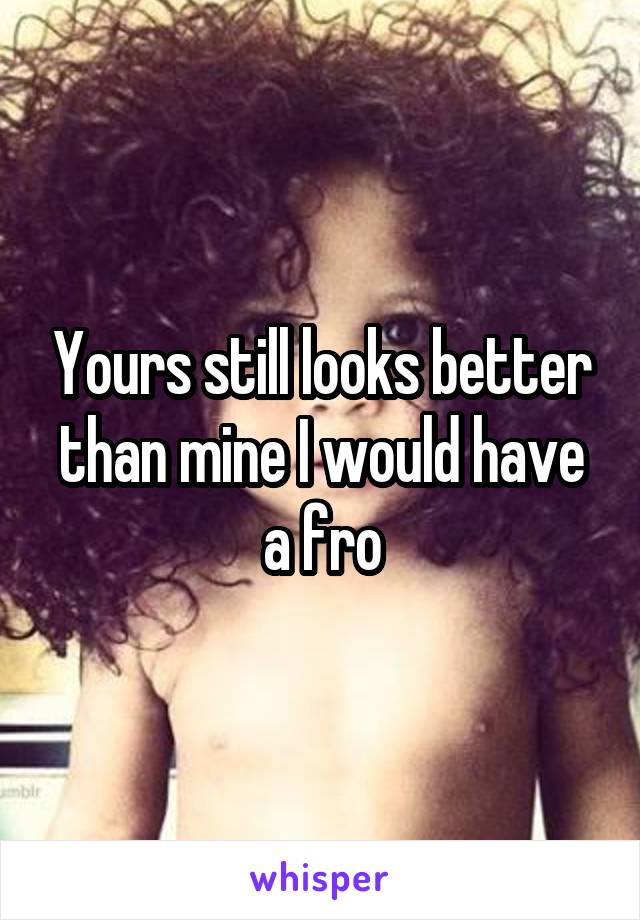 Yours still looks better than mine I would have a fro