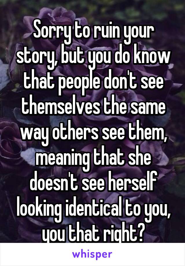 Sorry to ruin your story, but you do know that people don't see themselves the same way others see them, meaning that she doesn't see herself looking identical to you, you that right?