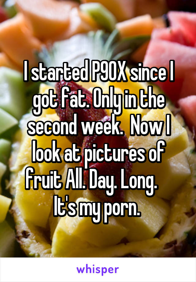 I started P90X since I got fat. Only in the second week.  Now I look at pictures of fruit All. Day. Long.     It's my porn. 