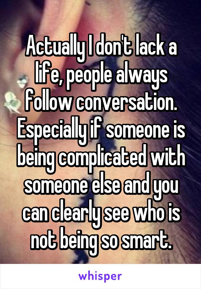 Actually I don't lack a life, people always follow conversation. Especially if someone is being complicated with someone else and you can clearly see who is not being so smart.