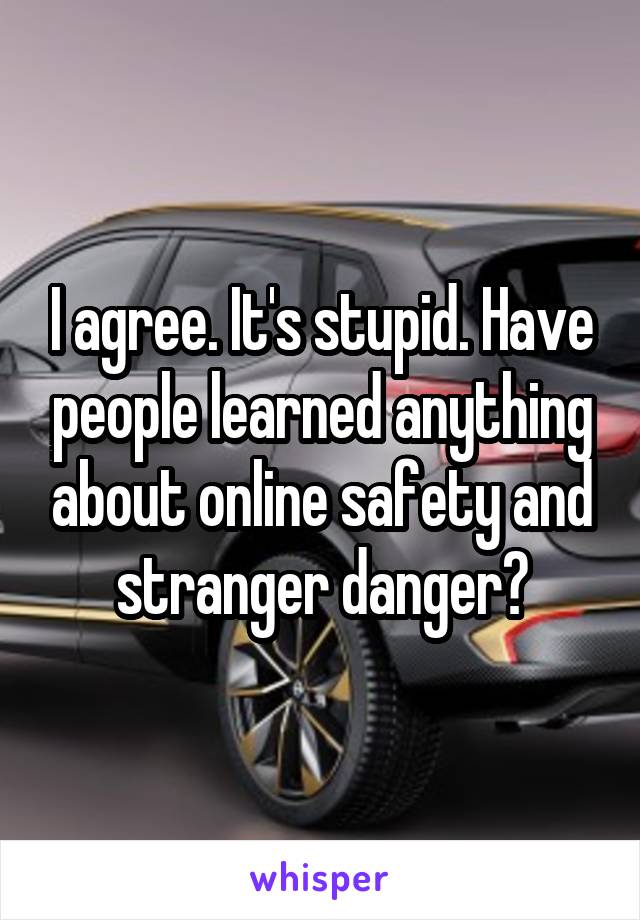 I agree. It's stupid. Have people learned anything about online safety and stranger danger?