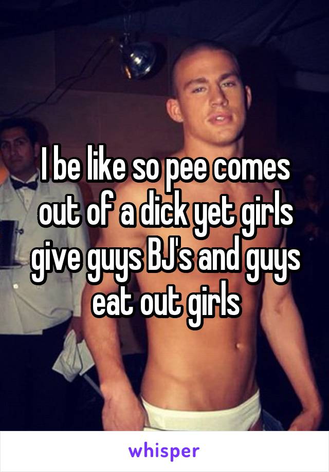 I be like so pee comes out of a dick yet girls give guys BJ's and guys eat out girls
