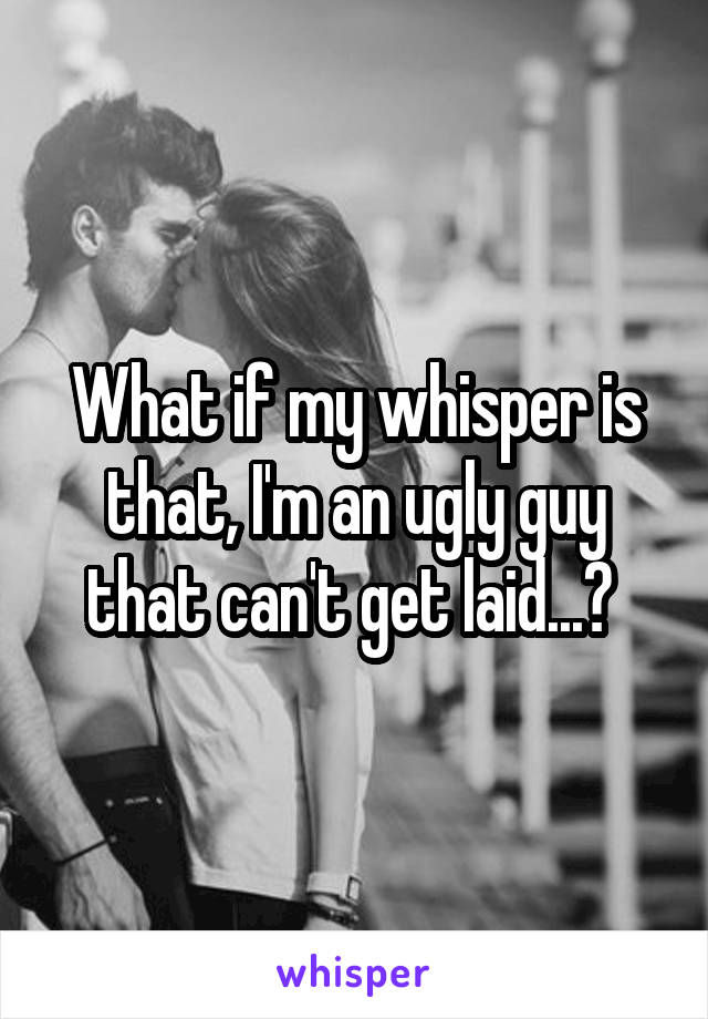 What if my whisper is that, I'm an ugly guy that can't get laid...? 