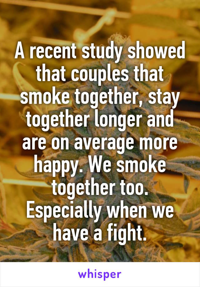 A recent study showed that couples that smoke together, stay together longer and are on average more happy. We smoke together too. Especially when we have a fight.