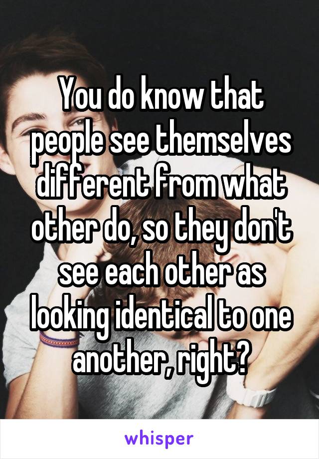 You do know that people see themselves different from what other do, so they don't see each other as looking identical to one another, right?