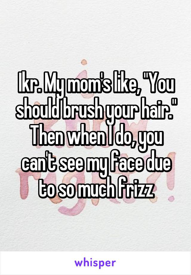 Ikr. My mom's like, "You should brush your hair." Then when I do, you can't see my face due to so much frizz