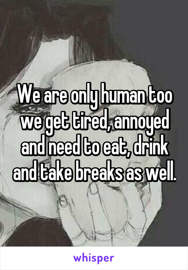 We are only human too we get tired, annoyed and need to eat, drink and take breaks as well.