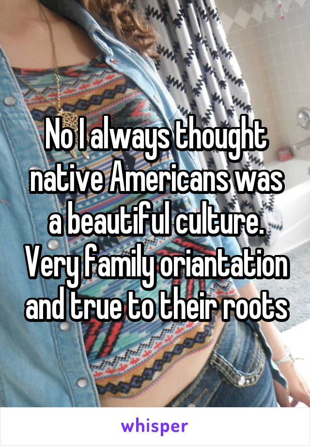 No I always thought native Americans was a beautiful culture. Very family oriantation and true to their roots