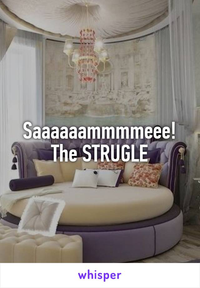 Saaaaaammmmeee! The STRUGLE