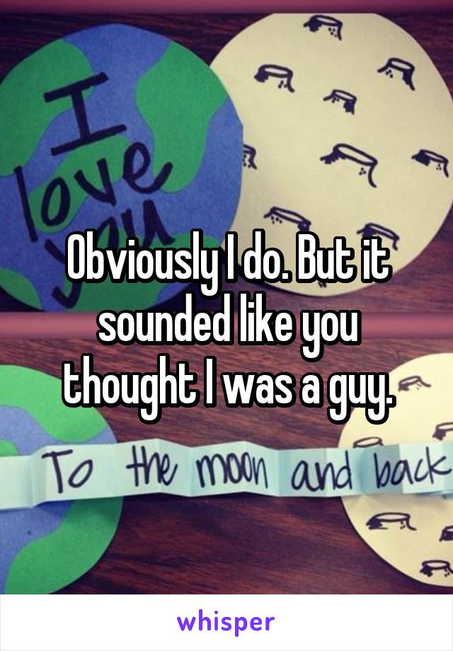 Obviously I do. But it sounded like you thought I was a guy.