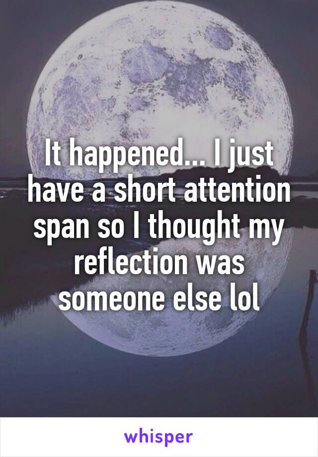 It happened... I just have a short attention span so I thought my reflection was someone else lol