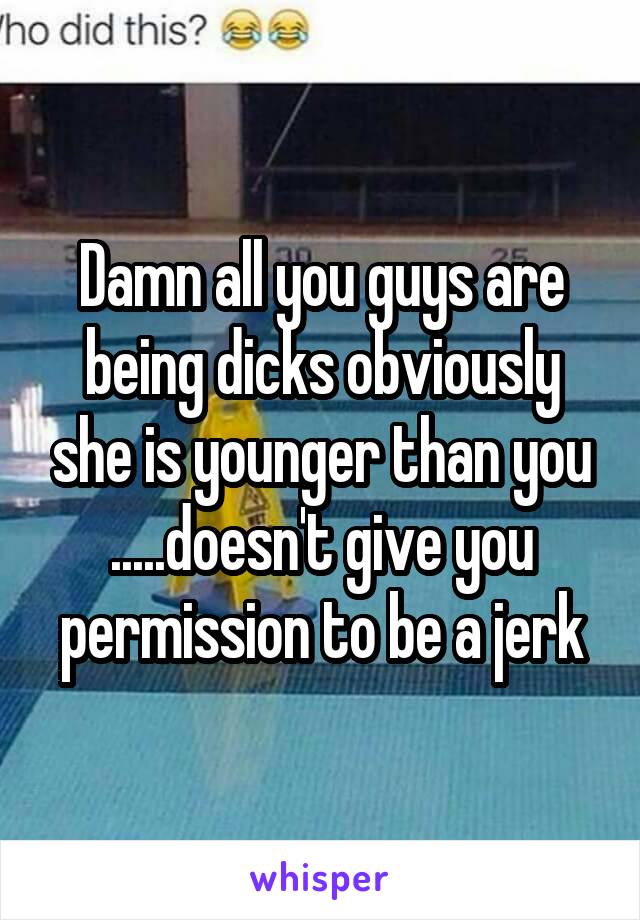 Damn all you guys are being dicks obviously she is younger than you .....doesn't give you permission to be a jerk