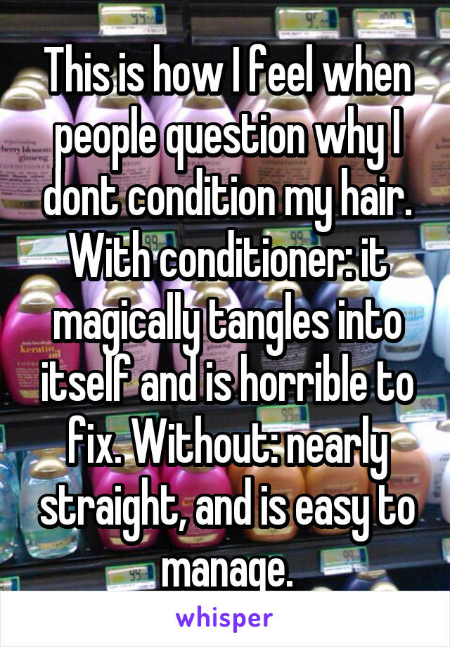 This is how I feel when people question why I dont condition my hair. With conditioner: it magically tangles into itself and is horrible to fix. Without: nearly straight, and is easy to manage.