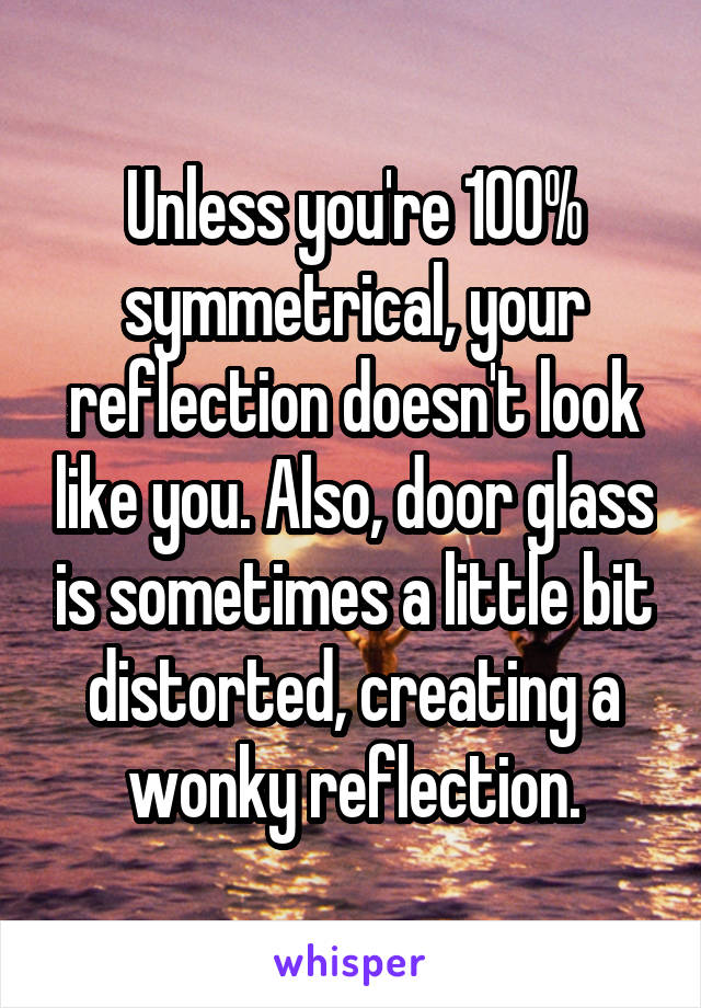 Unless you're 100% symmetrical, your reflection doesn't look like you. Also, door glass is sometimes a little bit distorted, creating a wonky reflection.