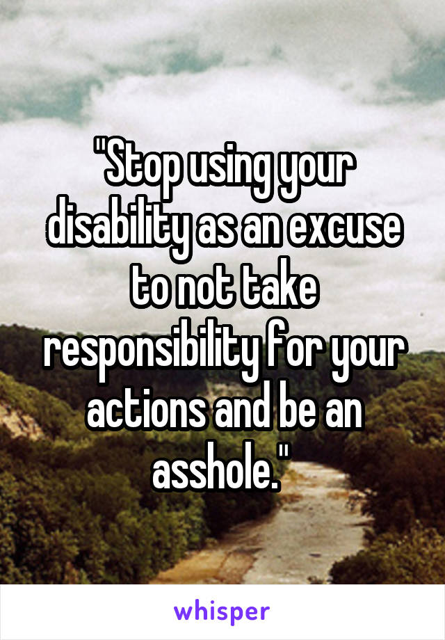 "Stop using your disability as an excuse to not take responsibility for your actions and be an asshole." 