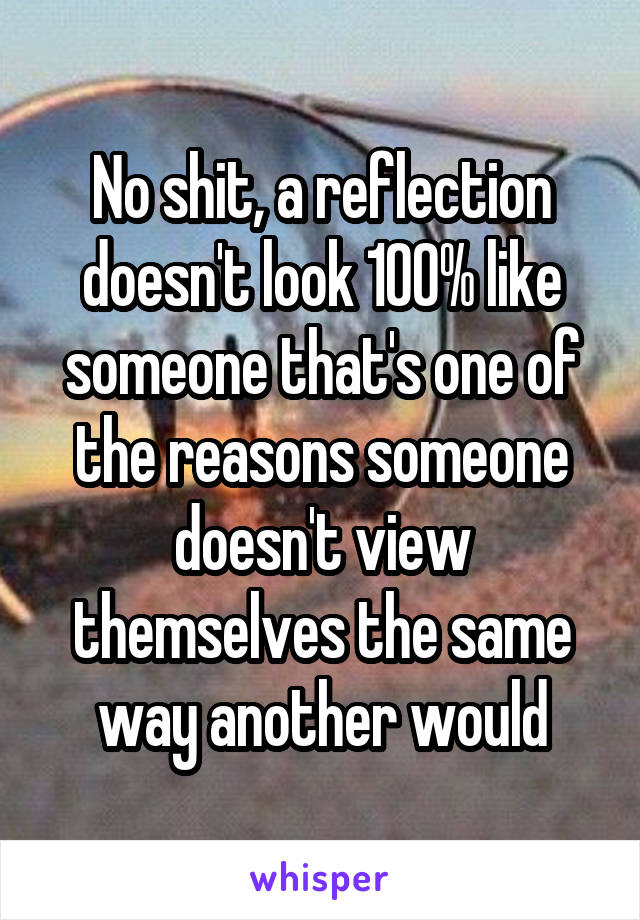 No shit, a reflection doesn't look 100% like someone that's one of the reasons someone doesn't view themselves the same way another would