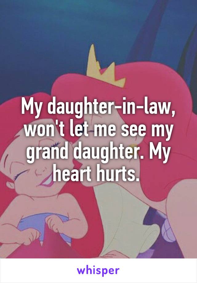 My daughter-in-law, won't let me see my grand daughter. My heart hurts. 