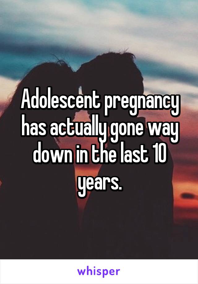 Adolescent pregnancy has actually gone way down in the last 10 years.
