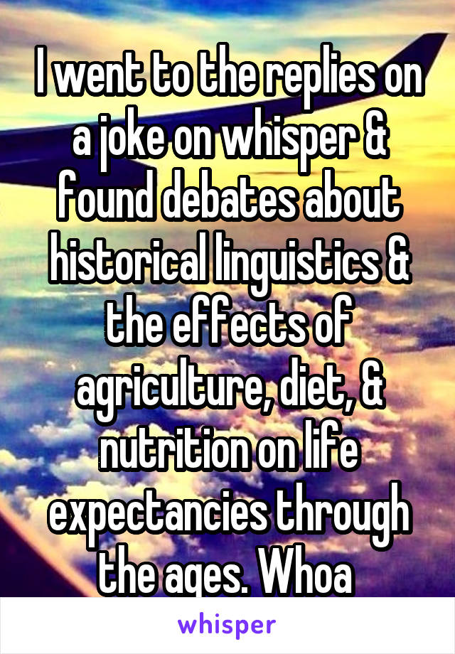 I went to the replies on a joke on whisper & found debates about historical linguistics & the effects of agriculture, diet, & nutrition on life expectancies through the ages. Whoa 