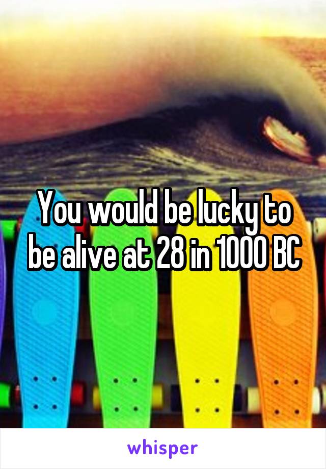 You would be lucky to be alive at 28 in 1000 BC