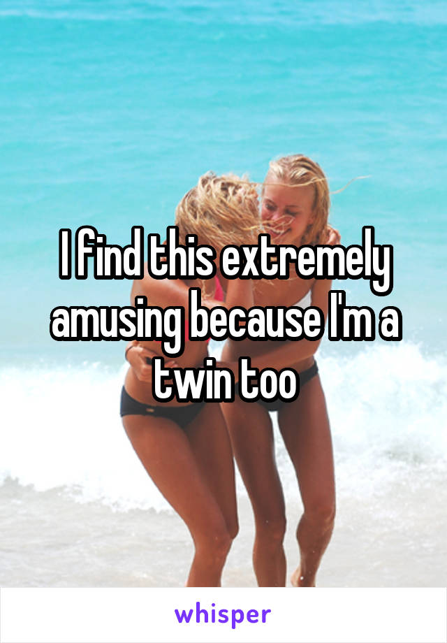 I find this extremely amusing because I'm a twin too