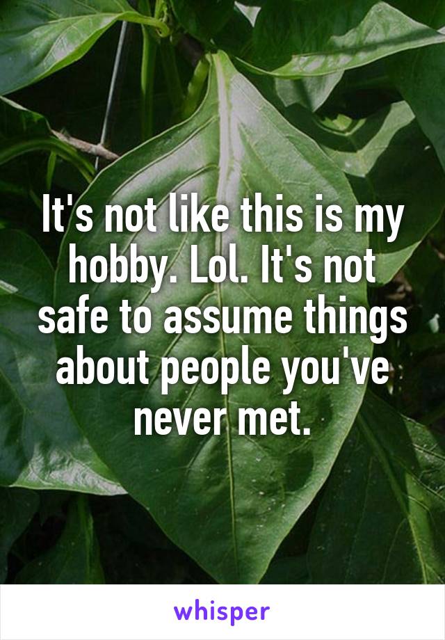 It's not like this is my hobby. Lol. It's not safe to assume things about people you've never met.
