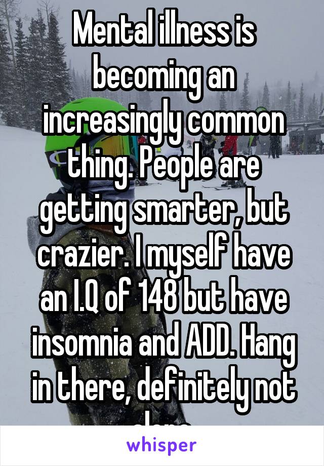 Mental illness is becoming an increasingly common thing. People are getting smarter, but crazier. I myself have an I.Q of 148 but have insomnia and ADD. Hang in there, definitely not alone.