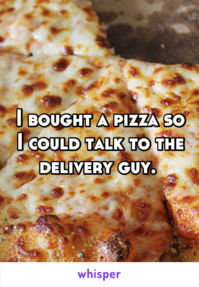 I bought a pizza so I could talk to the delivery guy. 