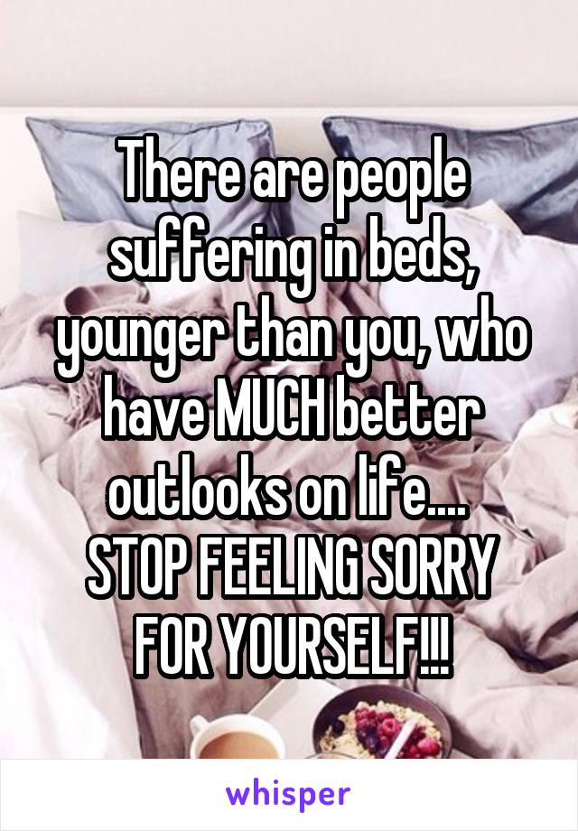 There are people suffering in beds, younger than you, who have MUCH better outlooks on life.... 
STOP FEELING SORRY FOR YOURSELF!!!
