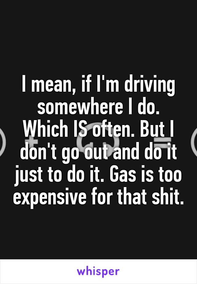 I mean, if I'm driving somewhere I do. Which IS often. But I don't go out and do it just to do it. Gas is too expensive for that shit.